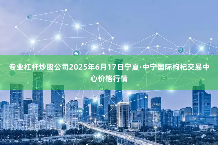 专业杠杆炒股公司2025年6月17日宁夏·中宁国际枸杞交易中心价格行情