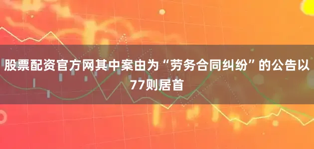 股票配资官方网其中案由为“劳务合同纠纷”的公告以77则居首
