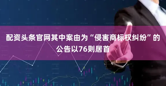配资头条官网其中案由为“侵害商标权纠纷”的公告以76则居首