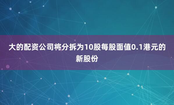 大的配资公司将分拆为10股每股面值0.1港元的新股份