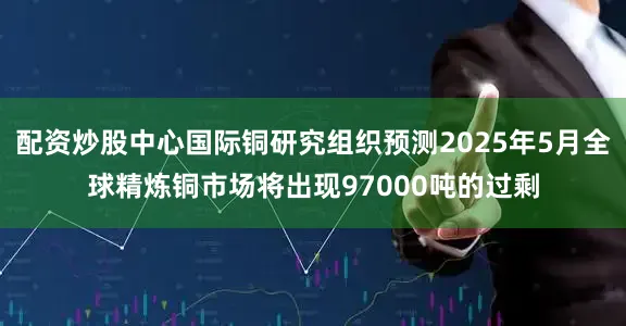 配资炒股中心国际铜研究组织预测2025年5月全球精炼铜市场将出现97000吨的过剩