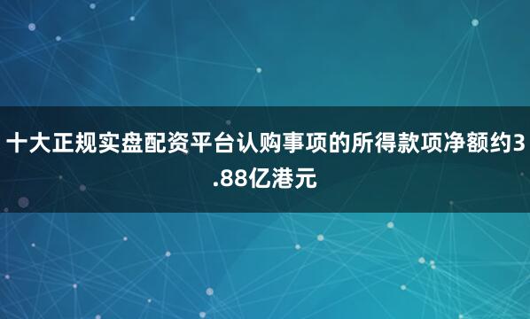 十大正规实盘配资平台认购事项的所得款项净额约3.88亿港元