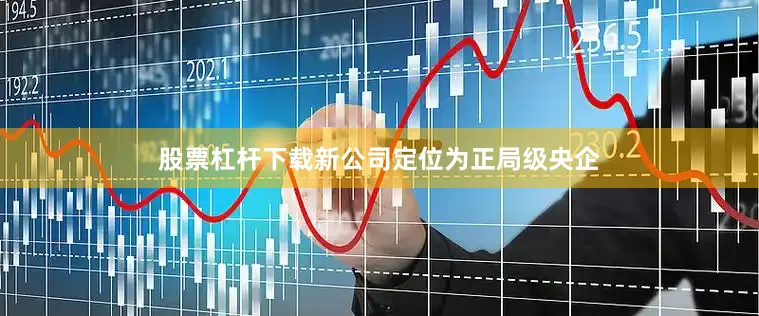 股票杠杆下载新公司定位为正局级央企