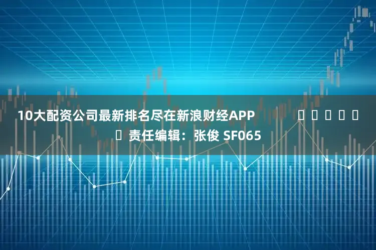 10大配资公司最新排名尽在新浪财经APP            						责任编辑：张俊 SF065