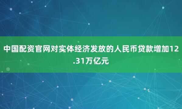 中国配资官网对实体经济发放的人民币贷款增加12.31万亿元