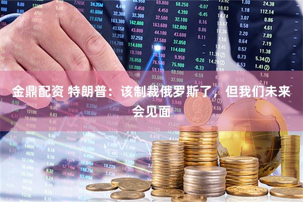 金鼎配资 特朗普：该制裁俄罗斯了，但我们未来会见面