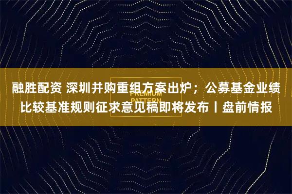 融胜配资 深圳并购重组方案出炉；公募基金业绩比较基准规则征求意见稿即将发布丨盘前情报