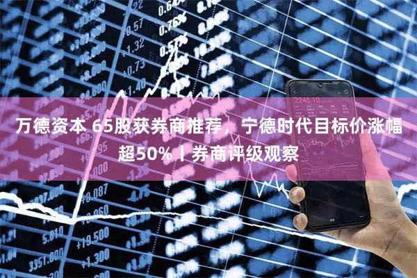 万德资本 65股获券商推荐，宁德时代目标价涨幅超50%丨券商评级观察