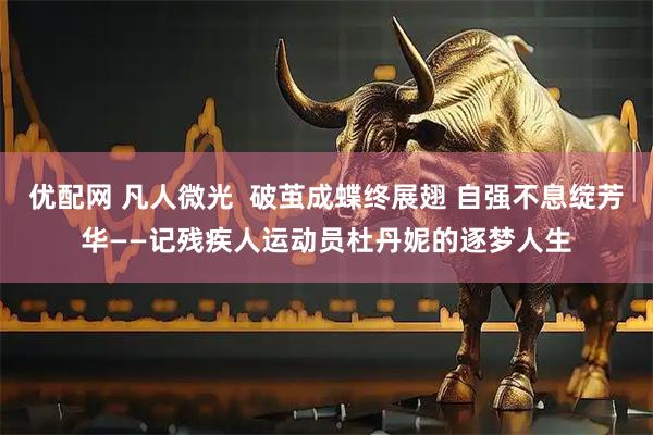 优配网 凡人微光  破茧成蝶终展翅 自强不息绽芳华——记残疾人运动员杜丹妮的逐梦人生
