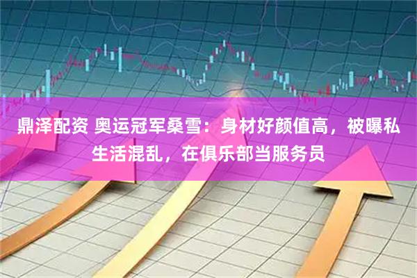 鼎泽配资 奥运冠军桑雪：身材好颜值高，被曝私生活混乱，在俱乐部当服务员