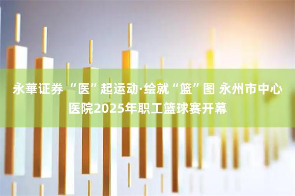 永華证券 “医”起运动·绘就“篮”图 永州市中心医院2025年职工篮球赛开幕