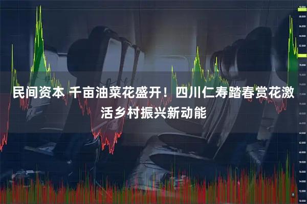 民间资本 千亩油菜花盛开！四川仁寿踏春赏花激活乡村振兴新动能