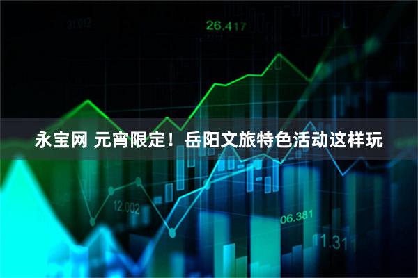 永宝网 元宵限定！岳阳文旅特色活动这样玩