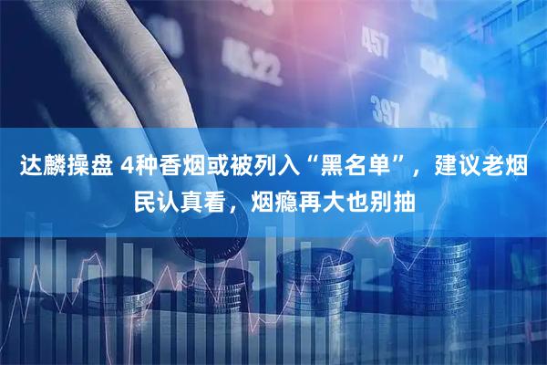 达麟操盘 4种香烟或被列入“黑名单”，建议老烟民认真看，烟瘾再大也别抽