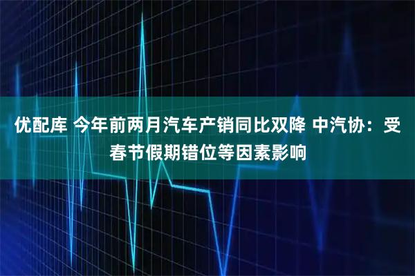 优配库 今年前两月汽车产销同比双降 中汽协：受春节假期错位等因素影响