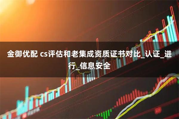 金御优配 cs评估和老集成资质证书对比_认证_进行_信息安全