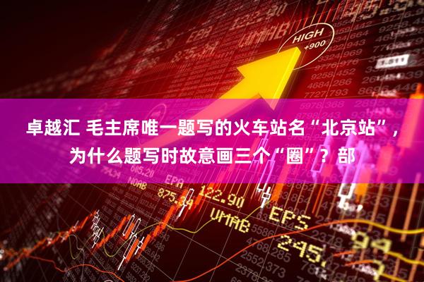 卓越汇 毛主席唯一题写的火车站名“北京站”，为什么题写时故意画三个“圈”？部