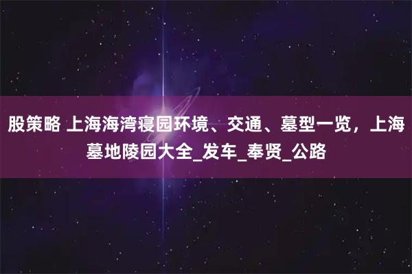 股策略 上海海湾寝园环境、交通、墓型一览，上海墓地陵园大全_发车_奉贤_公路