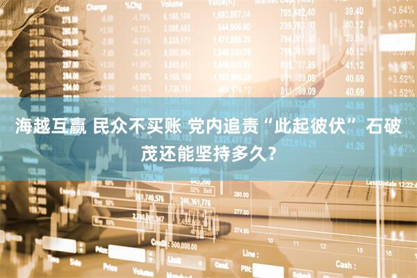海越互赢 民众不买账 党内追责“此起彼伏” 石破茂还能坚持多久？