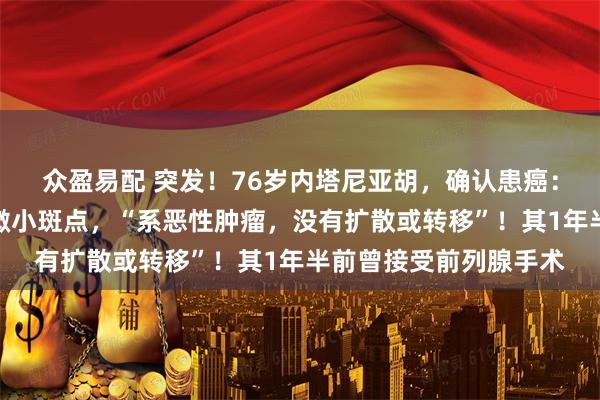 众盈易配 突发！76岁内塔尼亚胡，确认患癌：检查中发现前列腺有微小斑点，“系恶性肿瘤，没有扩散或转移”！其1年半前曾接受前列腺手术