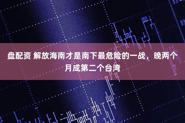 盘配资 解放海南才是南下最危险的一战，晚两个月成第二个台湾
