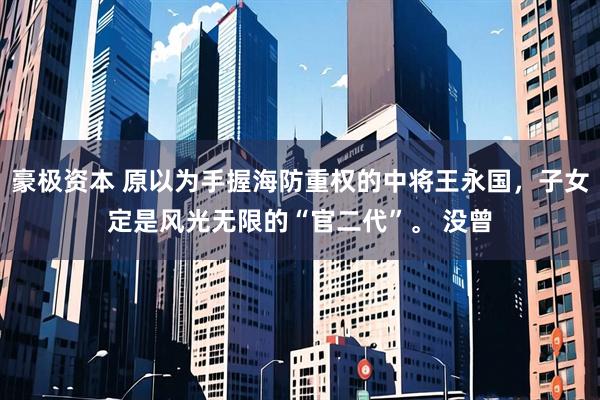 豪极资本 原以为手握海防重权的中将王永国，子女定是风光无限的“官二代”。 没曾