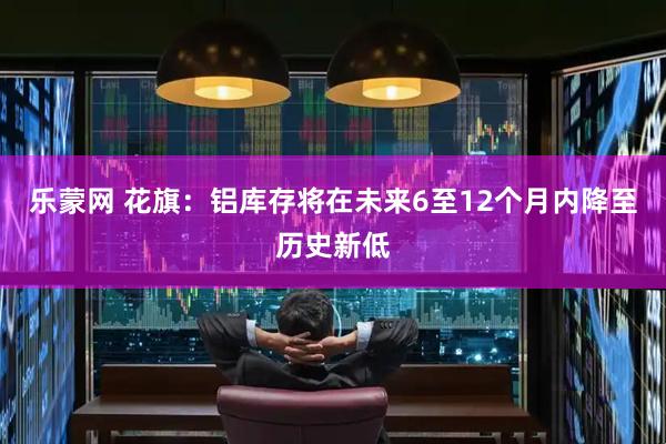 乐蒙网 花旗：铝库存将在未来6至12个月内降至历史新低