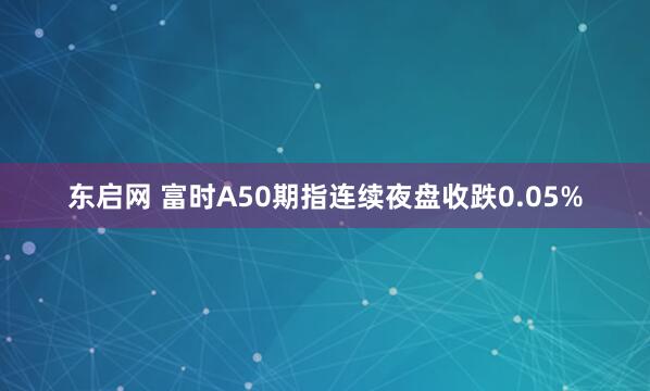 东启网 富时A50期指连续夜盘收跌0.05%