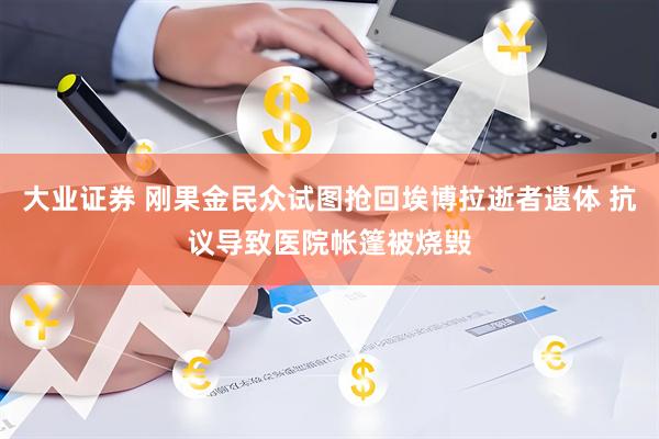 大业证券 刚果金民众试图抢回埃博拉逝者遗体 抗议导致医院帐篷被烧毁