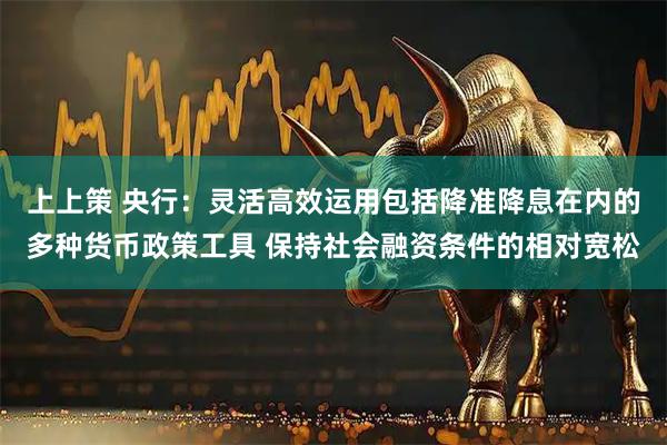 上上策 央行：灵活高效运用包括降准降息在内的多种货币政策工具 保持社会融资条件的相对宽松