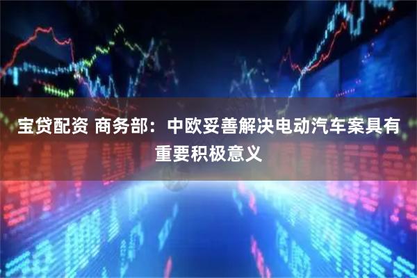 宝贷配资 商务部：中欧妥善解决电动汽车案具有重要积极意义