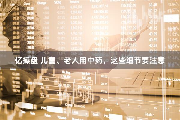亿操盘 儿童、老人用中药,这些细节要注意