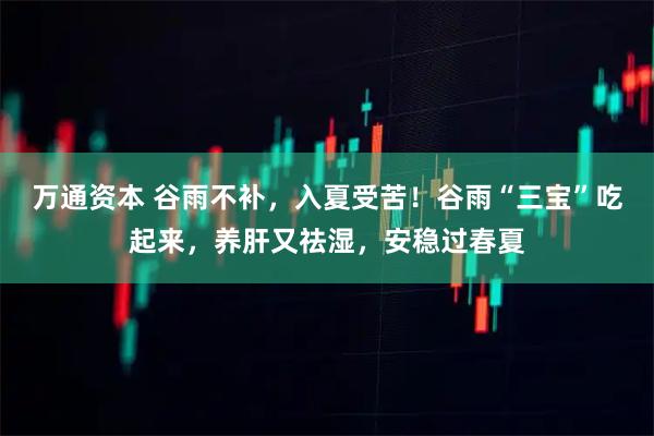 万通资本 谷雨不补，入夏受苦！谷雨“三宝”吃起来，养肝又祛湿，安稳过春夏