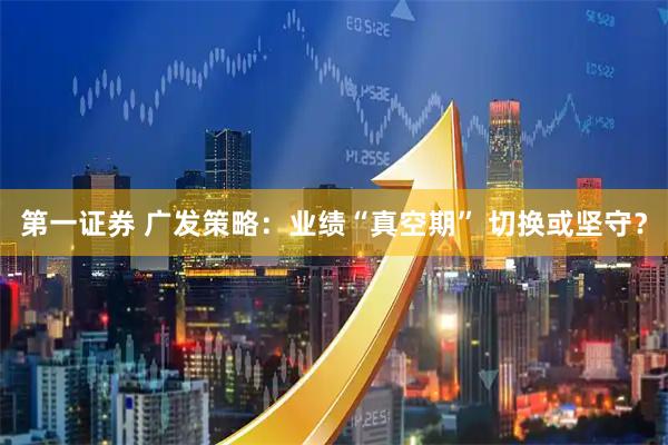 第一证券 广发策略:业绩“真空期” 切换或坚守?
