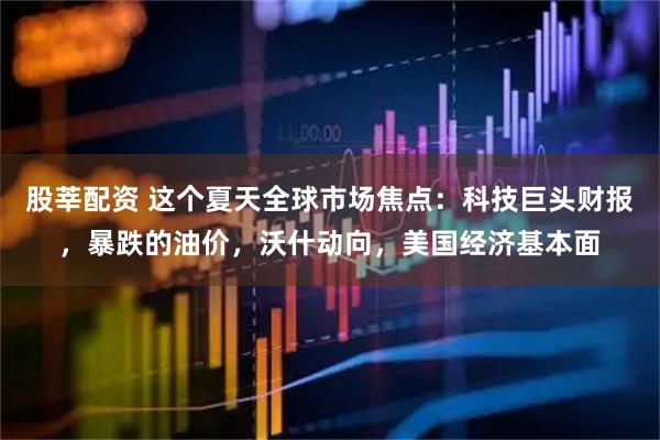 股莘配资 这个夏天全球市场焦点:科技巨头财报,暴跌的油价,沃什动向,美国经济基本面