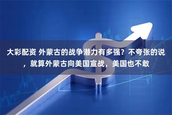大彩配资 外蒙古的战争潜力有多强？不夸张的说，就算外蒙古向美国宣战，美国也不敢