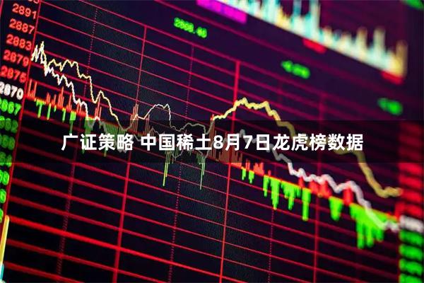 广证策略 中国稀土8月7日龙虎榜数据