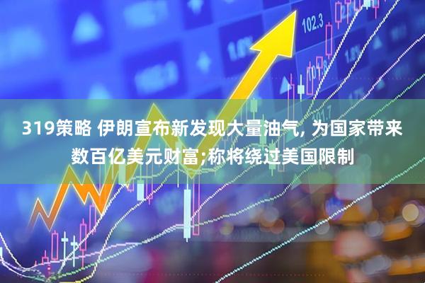 319策略 伊朗宣布新发现大量油气, 为国家带来数百亿美元财富;称将绕过美国限制