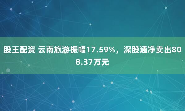 股王配资 云南旅游振幅17.59%,深股通净卖出808.37万元